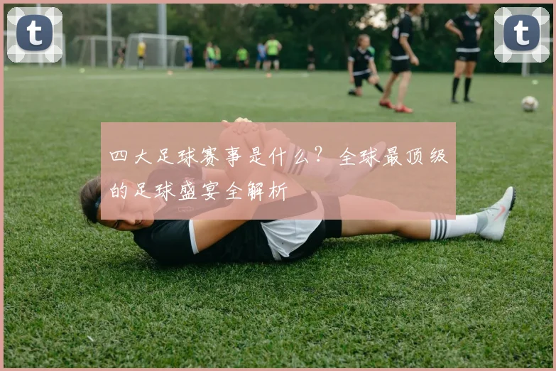 四大足球赛事是什么？全球最顶级的足球盛宴全解析