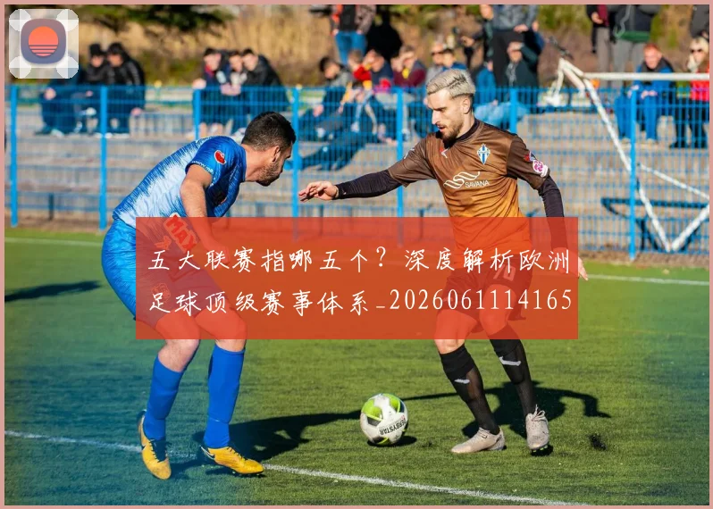 五大联赛指哪五个？深度解析欧洲足球顶级赛事体系_20260611141657