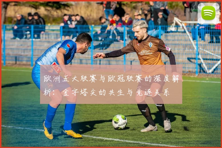 欧洲五大联赛与欧冠联赛的深度解析：金字塔尖的共生与竞逐关系
