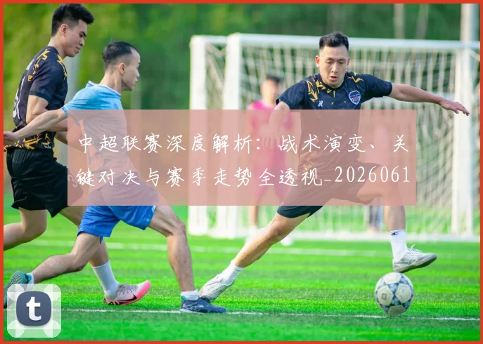 中超联赛深度解析：战术演变、关键对决与赛季走势全透视_20260611141648