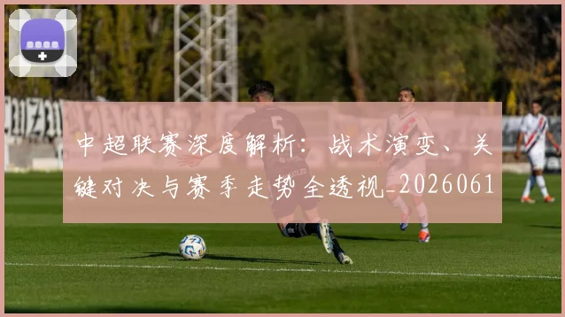 中超联赛深度解析：战术演变、关键对决与赛季走势全透视_20260611141648